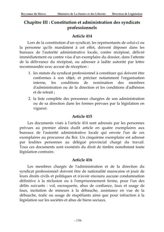 Chapitre III : Constitution et administration des syndicats
professionnels
Article 414
Lors de la constitution d'un syndicat, les représentants de celui-ci ou
la personne qu'ils mandatent à cet effet, doivent déposer dans les
bureaux de l'autorité administrative locale, contre récépissé, délivré
immédiatement ou contre visa d'un exemplaire du dossier, dans l'attente
de la délivrance du récépissé, ou adresser à ladite autorité par lettre
recommandée avec accusé de réception :
1. les statuts du syndicat professionnel à constituer qui doivent être
conformes à son objet, et préciser notamment l'organisation
interne, les conditions de nomination des membres
d'administration ou de la direction et les conditions d'adhésion
et de retrait ;
2. la liste complète des personnes chargées de son administration
ou de sa direction dans les formes prévues par la législation en
vigueur.
Article 415
Les documents visés à l'article 414 sont adressés par les personnes
prévues au premier alinéa dudit article en quatre exemplaires aux
bureaux de l'autorité administrative locale qui envoie l'un de ces
exemplaires au procureur du Roi. Un cinquième exemplaire est adressé
par lesdites personnes au délégué provincial chargé du travail.
Tous ces documents sont exonérés du droit de timbre nonobstant toute
législation contraire.
Article 416
Les membres chargés de l'administration et de la direction du
syndicat professionnel doivent être de nationalité marocaine et jouir de
leurs droits civils et politiques et n'avoir encouru aucune condamnation
définitive à la réclusion ou à l'emprisonnement ferme, pour l'un des
délits suivants : vol, escroquerie, abus de confiance, faux et usage de
faux, incitation de mineurs à la débauche, assistance en vue de la
débauche, trafic ou usage de stupéfiants ainsi que pour infraction à la
législation sur les sociétés et abus de biens sociaux.
-138-
 