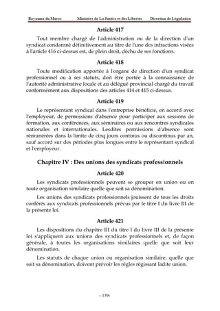 Article 417
Tout membre chargé de l'administration ou de la direction d'un
syndicat condamné définitivement au titre de l'une des infractions visées
à l'article 416 ci-dessus est, de plein droit, déchu de ses fonctions.
Article 418
Toute modification apportée à l'organe de direction d'un syndicat
professionnel ou à ses statuts, doit être portée à la connaissance de
l'autorité administrative locale et au délégué provincial chargé du travail
conformément aux dispositions des articles 414 et 415 ci-dessus.
Article 419
Le représentant syndical dans l'entreprise bénéficie, en accord avec
l'employeur, de permissions d'absence pour participer aux sessions de
formation, aux conférences, aux séminaires ou aux rencontres syndicales
nationales et internationales. Lesdites permissions d'absence sont
rémunérées dans la limite de cinq jours continus ou discontinus par an,
sauf accord sur des périodes plus longues entre le représentant syndical
et l'employeur.
Chapitre IV : Des unions des syndicats professionnels
Article 420
Les syndicats professionnels peuvent se grouper en union ou en
toute organisation similaire quelle que soit sa dénomination.
Les unions des syndicats professionnels jouissent de tous les droits
conférés aux syndicats professionnels prévus par le titre I du livre III de
la présente loi.
Article 421
Les dispositions du chapitre III du titre I du livre III de la présente
loi s'appliquent aux unions des syndicats professionnels et, de façon
générale, à toutes les organisations similaires quelle que soit leur
dénomination.
Les statuts de chaque union ou organisation similaire, quelle que
soit sa dénomination, doivent prévoir les règles régissant ladite union.
-139-
 