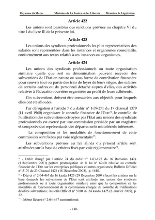 Article 422
Les unions sont passibles des sanctions prévues au chapitre VI du
titre I du livre III de la présente loi.
Article 423
Les unions des syndicats professionnels les plus représentatives des
salariés sont représentées dans les instances et organismes consultatifs,
conformément aux textes relatifs à ces instances ou organismes.
Article 424
Les unions des syndicats professionnels ou toute organisation
similaire quelle que soit sa dénomination peuvent recevoir des
subventions de l'Etat en nature ou sous forme de contribution financière
pour couvrir tout ou partie des frais de loyer de leurs sièges, des salaires
de certains cadres ou du personnel détaché auprès d'elles, des activités
relatives à l'éducation ouvrière organisées au profit de leurs adhérents.
Ces subventions doivent être consacrées aux objectifs pour lesquels
elles ont été allouées.
Par dérogation à l'article 7 du dahir n° 1-59-271 du 17 chaoual 1379
(14 avril 1960) organisant le contrôle financier de l'Etat72
, le contrôle de
l'utilisation des subventions octroyées par l'Etat aux unions des syndicats
professionnels est exercé par une commission présidée par un magistrat
et composée des représentants des départements ministériels intéressés.
La composition et les modalités de fonctionnement de cette
commission sont fixées par voie réglementaire73
.
Les subventions prévues au 1er alinéa du présent article sont
attribuées sur la base de critères fixés par voie réglementaire74
.
72
- Dahir abrogé par l’article 24 du dahir n° 1-03-195 du 16 Ramadan 1424
(11Novembre 2003) portant promulgation de la loi n° 69-00 relative au contrôle
financier de l’Etat sur les entreprises publiques et autres organismes; Bulletin Officiel
n° 5170 du 23 Chaoual 1424 (18 Décembre 2003), p. 1448.
73
- Décret n° 2-04-467 du 16 kaada 1425 (29 Décembre 2004) fixant les critères sur la
base desquels les subventions de l’Etat sont attribués aux unions des syndicats
professionnels ou à toute organisation similaire ainsi que la composition et les
modalités de fonctionnement de la commission chargée du contrôle de l’utilisations
desdites subventions; Bulletin Officiel n° 5280 du 24 kaada 1425 (6 Janvier 2005), p.
22.
74
- Même Décret n° 2-04-467 susmentionné.
-140-
 