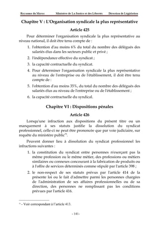 Chapitre V : L'Organisation syndicale la plus représentative
Article 425
Pour déterminer l'organisation syndicale la plus représentative au
niveau national, il doit être tenu compte de :
1. l'obtention d'au moins 6% du total du nombre des délégués des
salariés élus dans les secteurs public et privé ;
2. l'indépendance effective du syndicat ;
3. la capacité contractuelle du syndicat.
4. Pour déterminer l'organisation syndicale la plus représentative
au niveau de l'entreprise ou de l'établissement, il doit être tenu
compte de :
5. l'obtention d'au moins 35%, du total du nombre des délégués des
salariés élus au niveau de l'entreprise ou de l'établissement ;
6. la capacité contractuelle du syndical.
Chapitre VI : Dispositions pénales
Article 426
Lorsqu'une infraction aux dispositions du présent titre ou un
manquement à ses statuts justifie la dissolution du syndicat
professionnel, celle-ci ne peut être prononcée que par voie judiciaire, sur
requête du ministère public75
.
Peuvent donner lieu à dissolution du syndicat professionnel les
infractions suivantes :
1. la constitution du syndicat entre personnes n'exerçant pas la
même profession ou le même métier, des professions ou métiers
similaires ou connexes concourant à la fabrication de produits ou
à l'offre de services déterminés comme stipulé par l'article 398 ;
2. le non-respect de ses statuts prévus par l'article 414 de la
présente loi ou le fait d'admettre parmi les personnes chargées
de l'administration de ses affaires professionnelles ou de sa
direction, des personnes ne remplissant pas les conditions
prévues par l'article 416.
75
- Voir correspondant à l’article 413.
-141-
 