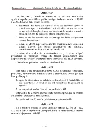 Article 427
Les fondateurs, présidents, directeurs ou administrateurs des
syndicats, quelle que soit leur qualité, sont punis d'une amende de 10.000
à 20.000 dirhams, dans les cas suivants :
1. répartition des biens du syndicat entre ses membres après sa
dissolution, que cette dissolution soit décidée par ses membres
ou découle de l'application de ses statuts, et de manière contraire
aux dispositions du deuxième alinéa de l'article 413.
2. Dans ce cas, les bénéficiaires du partage des biens du syndicat
doivent les restituer ;
3. défaut de dépôt auprès des autorités administratives locales ou
défaut d'envoi des pièces constitutives du syndicat,
contrairement aux dispositions de l'article 414.
Le défaut d'envoi des pièces constitutives du syndicat au délégué
préfectoral ou provincial chargé du travail, contrairement aux
dispositions de l'article 415 est puni d'une amende de 500 à1000 dirhams.
L'amende est portée au double, en cas de récidive.
Article 428
Sont punis d'une amende de 25.000 à 30.000 dirhams les fondateurs,
présidents, directeurs ou administrateurs d'un syndicat, quelle que soit
leur qualité, qui :
1. après la dissolution de celui-ci, conformément à l'article426, se
sont maintenus en fonction ou ont reconstitué illégalement ce
syndicat ;
2. ne respectent pas les dispositions de l'article 397.
Est passible de la même amende toute personne physique ou morale
qui entrave l'exercice du droit syndical.
En cas de récidive, l'amende précitée est portée au double.
Article 429
Il y a récidive lorsque les actes visés aux articles 12, 151, 361, 427,
428, 463 et 546 de la présente loi se produisent au cours des deux années
suivant un jugement définitif.
-142-
 