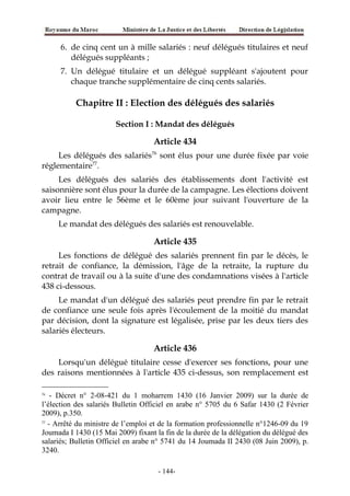 6. de cinq cent un à mille salariés : neuf délégués titulaires et neuf
délégués suppléants ;
7. Un délégué titulaire et un délégué suppléant s'ajoutent pour
chaque tranche supplémentaire de cinq cents salariés.
Chapitre II : Election des délégués des salariés
Section I : Mandat des délégués
Article 434
Les délégués des salariés76
sont élus pour une durée fixée par voie
réglementaire77
.
Les délégués des salariés des établissements dont l'activité est
saisonnière sont élus pour la durée de la campagne. Les élections doivent
avoir lieu entre le 56ème et le 60ème jour suivant l'ouverture de la
campagne.
Le mandat des délégués des salariés est renouvelable.
Article 435
Les fonctions de délégué des salariés prennent fin par le décès, le
retrait de confiance, la démission, l'âge de la retraite, la rupture du
contrat de travail ou à la suite d'une des condamnations visées à l'article
438 ci-dessous.
Le mandat d'un délégué des salariés peut prendre fin par le retrait
de confiance une seule fois après l'écoulement de la moitié du mandat
par décision, dont la signature est légalisée, prise par les deux tiers des
salariés électeurs.
Article 436
Lorsqu'un délégué titulaire cesse d'exercer ses fonctions, pour une
des raisons mentionnées à l'article 435 ci-dessus, son remplacement est
76
- Décret n° 2-08-421 du 1 moharrem 1430 (16 Janvier 2009) sur la durée de
l’élection des salariés Bulletin Officiel en arabe n° 5705 du 6 Safar 1430 (2 Février
2009), p.350.
77
- Arrêté du ministre de l’emploi et de la formation professionnelle n°1246-09 du 19
Joumada I 1430 (15 Mai 2009) fixant la fin de la durée de la délégation du délégué des
salariés; Bulletin Officiel en arabe n° 5741 du 14 Joumada II 2430 (08 Juin 2009), p.
3240.
-144-
 