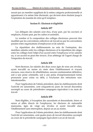assuré par un membre suppléant de la même catégorie professionnelle et
appartenant à la même liste électorale, qui devient alors titulaire jusqu'à
l'expiration du mandat de celui qu'il remplace.
Section II : Electorat et éligibilité
Article 437
Les délégués des salariés sont élus, d'une part, par les ouvriers et
employés, d'autre part, par les cadres et assimilés.
Le nombre et la composition des collèges électoraux peuvent être
modifiés par les conventions collectives de travail ou par les conventions
passées entre organisations d'employeurs et de salariés.
La répartition des établissements au sein de l'entreprise, des
membres salariés entre les collèges électoraux et la répartition des sièges
entre les collèges font l'objet d'un accord entre l'employeur et les salariés
ou, si un accord ne peut être trouvé, d'un arbitrage de l'agent chargé de
l'inspection du travail.
Article 438
Sont électeurs, les salariés des deux sexes âgés de seize ans révolus,
ayant travaillé au moins six mois dans l'établissement et n'ayant
encouru, sous réserve de réhabilitation, aucune condamnation définitive,
soit à une peine criminelle, soit à une peine d'emprisonnement ferme
prononcée pour crime ou délit, à l'exclusion des infractions non-
intentionnelles.
Pour l'application de l'alinéa précédent, dans les établissements dont
l'activité est saisonnière, cent cinquante-six jours de travail discontinu
accompli au cours de précédentes campagnes équivalent à six mois de
travail.
Article 439
Sont éligibles, à l'exception des ascendants et descendants, frères et
sœurs et alliés directs de l'employeur, les électeurs de nationalité
marocaine, âgés de vingt ans révolus et ayant travaillé dans
l'établissement sans interruption, depuis un an au moins.
Pour l'application de l'alinéa précédent, dans les établissements dont
l'activité est saisonnière, cent quatre jours de travail discontinu accompli
au cours de la précédente campagne équivalent à un an de travail.
-145-
 