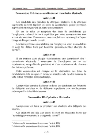 Sous-section II : Listes de candidature et commission électorale
Article 444
Les candidats aux mandats de délégués titulaires et de délégués
suppléants doivent déposer les listes de candidature, contre récépissé,
auprès de l'employeur qui en signe un exemplaire.
En cas de refus de réception des listes de candidature par
l'employeur, celles-ci lui sont expédiées par lettre recommandée avec
accusé de réception. Dans ce cas, un exemplaire en est envoyé à l'agent
chargé de l'inspection du travail.
Les listes précitées sont établies par l'employeur selon les modalités
et dans les délais fixés par l'autorité gouvernementale chargée du
travail79
.
Article 445
Il est institué dans chaque établissement une commission dite "
commission électorale " composée de l'employeur ou de son
représentant, en qualité de président, et d'un représentant de chacune
des listes en présence.
Cette commission est chargée de la vérification des listes de
candidatures. Elle désigne en outre, les membres du ou des bureaux de
vote et leur remet les listes électorales.
Article 446
L'employeur est tenu d'afficher les listes des candidats aux fonctions
de délégués titulaires et de délégués suppléants aux emplacements
prévus par l'article 455 ci-dessous.
Sous-section III : Opérations électorales
Article 447
L'employeur est tenu de procéder aux élections des délégués des
salariés.
Ces élections ont lieu aux dates et selon les modalités fixées par
l'autorité gouvernementale chargée du travail80
.
79
- Même arrêté susmentionné (concernant l’article 400).
80
- Même arrêté susmentionné (concernant l’article 400).
-147-
 