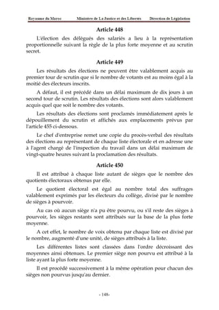 Article 448
L'élection des délégués des salariés a lieu à la représentation
proportionnelle suivant la règle de la plus forte moyenne et au scrutin
secret.
Article 449
Les résultats des élections ne peuvent être valablement acquis au
premier tour de scrutin que si le nombre de votants est au moins égal à la
moitié des électeurs inscrits.
A défaut, il est précédé dans un délai maximum de dix jours à un
second tour de scrutin. Les résultats des élections sont alors valablement
acquis quel que soit le nombre des votants.
Les résultats des élections sont proclamés immédiatement après le
dépouillement du scrutin et affichés aux emplacements prévus par
l'article 455 ci-dessous.
Le chef d'entreprise remet une copie du procès-verbal des résultats
des élections au représentant de chaque liste électorale et en adresse une
à l'agent chargé de l'inspection du travail dans un délai maximum de
vingt-quatre heures suivant la proclamation des résultats.
Article 450
Il est attribué à chaque liste autant de sièges que le nombre des
quotients électoraux obtenus par elle.
Le quotient électoral est égal au nombre total des suffrages
valablement exprimés par les électeurs du collège, divisé par le nombre
de sièges à pourvoir.
Au cas où aucun siège n'a pu être pourvu, ou s'il reste des sièges à
pourvoir, les sièges restants sont attribués sur la base de la plus forte
moyenne.
A cet effet, le nombre de voix obtenu par chaque liste est divisé par
le nombre, augmenté d'une unité, de sièges attribués à la liste.
Les différentes listes sont classées dans l'ordre décroissant des
moyennes ainsi obtenues. Le premier siège non pourvu est attribué à la
liste ayant la plus forte moyenne.
Il est procédé successivement à la même opération pour chacun des
sièges non pourvus jusqu'au dernier.
-148-
 