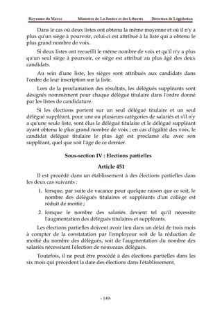 Dans le cas où deux listes ont obtenu la même moyenne et où il n'y a
plus qu'un siège à pourvoir, celui-ci est attribué à la liste qui a obtenu le
plus grand nombre de voix.
Si deux listes ont recueilli le même nombre de voix et qu'il n'y a plus
qu'un seul siège à pourvoir, ce siège est attribué au plus âgé des deux
candidats.
Au sein d'une liste, les sièges sont attribués aux candidats dans
l'ordre de leur inscription sur la liste.
Lors de la proclamation des résultats, les délégués suppléants sont
désignés nommément pour chaque délégué titulaire dans l'ordre donné
par les listes de candidature.
Si les élections portent sur un seul délégué titulaire et un seul
délégué suppléant, pour une ou plusieurs catégories de salariés et s'il n'y
a qu'une seule liste, sont élus le délégué titulaire et le délégué suppléant
ayant obtenu le plus grand nombre de voix ; en cas d'égalité des voix, le
candidat délégué titulaire le plus âgé est proclamé élu avec son
suppléant, quel que soit l'âge de ce dernier.
Sous-section IV : Elections partielles
Article 451
Il est procédé dans un établissement à des élections partielles dans
les deux cas suivants :
1. lorsque, par suite de vacance pour quelque raison que ce soit, le
nombre des délégués titulaires et suppléants d'un collège est
réduit de moitié ;
2. lorsque le nombre des salariés devient tel qu'il nécessite
l'augmentation des délégués titulaires et suppléants.
Les élections partielles doivent avoir lieu dans un délai de trois mois
à compter de la constatation par l'employeur soit de la réduction de
moitié du nombre des délégués, soit de l'augmentation du nombre des
salariés nécessitant l'élection de nouveaux délégués.
Toutefois, il ne peut être procédé à des élections partielles dans les
six mois qui précèdent la date des élections dans l'établissement.
-149-
 