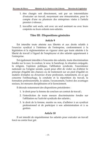 1. être chargés soit directement, soit par un intermédiaire
d'exécuter un travail, moyennant une rémunération, pour le
compte d'une ou plusieurs des entreprises visées à l'article
premier ci-dessus ;
2. travailler soit seuls, soit avec un seul assistant ou avec leurs
conjoints ou leurs enfants non-salariés.
Titre III : Dispositions générales
Article 9
Est interdite toute atteinte aux libertés et aux droits relatifs à
l'exercice syndical à l'intérieur de l'entreprise, conformément à la
législation et la réglementation en vigueur ainsi que toute atteinte à la
liberté de travail à l'égard de l'employeur et des salariés appartenant à
l'entreprise.
Est également interdite à l'encontre des salariés, toute discrimination
fondée sur la race, la couleur, le sexe, le handicap, la situation conjugale,
la religion, l'opinion politique, l'affiliation syndicale, l'ascendance
nationale ou l'origine sociale, ayant pour effet de violer ou d'altérer le
principe d'égalité des chances ou de traitement sur un pied d'égalité en
matière d'emploi ou d'exercice d'une profession, notamment, en ce qui
concerne l'embauchage, la conduite et la répartition du travail, la
formation professionnelle, le salaire, l'avancement, l'octroi des avantages
sociaux, les mesures disciplinaires et le licenciement.
Il découle notamment des dispositions précédentes :
1. le droit pour la femme de conclure un contrat de travail ;
2. l'interdiction de toute mesure discriminatoire fondée sur
l'affiliation ou l'activité syndicale des salariés ;
3. le droit de la femme, mariée ou non, d'adhérer à un syndicat
professionnel et de participer à son administration et à sa
gestion.
Article 10
Il est interdit de réquisitionner les salariés pour exécuter un travail
forcé ou contre leur gré.
-15-
 