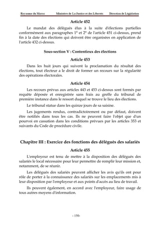 Article 452
Le mandat des délégués élus à la suite d'élections partielles
conformément aux paragraphes 1° et 2° de l'article 451 ci-dessus, prend
fin à la date des élections qui doivent être organisées en application de
l'article 432 ci-dessus.
Sous-section V : Contentieux des élections
Article 453
Dans les huit jours qui suivent la proclamation du résultat des
élections, tout électeur a le droit de former un recours sur la régularité
des opérations électorales.
Article 454
Les recours prévus aux articles 443 et 453 ci-dessus sont formés par
requête déposée et enregistrée sans frais au greffe du tribunal de
première instance dans le ressort duquel se trouve le lieu des élections.
Le tribunal statue dans les quinze jours de sa saisine.
Les jugements rendus, contradictoirement ou par défaut, doivent
être notifiés dans tous les cas. Ils ne peuvent faire l'objet que d'un
pourvoi en cassation dans les conditions prévues par les articles 353 et
suivants du Code de procédure civile.
Chapitre III : Exercice des fonctions des délégués des salariés
Article 455
L'employeur est tenu de mettre à la disposition des délégués des
salariés le local nécessaire pour leur permettre de remplir leur mission et,
notamment, de se réunir.
Les délégués des salariés peuvent afficher les avis qu'ils ont pour
rôle de porter à la connaissance des salariés sur les emplacements mis à
leur disposition par l'employeur et aux points d'accès au lieu de travail.
Ils peuvent également, en accord avec l'employeur, faire usage de
tous autres moyens d'information.
-150-
 