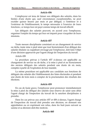 Article 456
L'employeur est tenu de laisser aux délégués des salariés, dans les
limites d'une durée qui, sauf circonstances exceptionnelles, ne peut
excéder quinze heures par mois et par délégué, à l'intérieur et à
l'extérieur de l'établissement, le temps nécessaire à l'exercice de leurs
fonctions ; ce temps leur est payé comme temps de travail effectif.
Les délégués des salariés peuvent, en accord avec l'employeur,
organiser l'emploi du temps qui leur est imparti pour s'acquitter de leurs
missions.
Article 457
Toute mesure disciplinaire consistant en un changement de service
ou tâche, toute mise à pied ainsi que tout licenciement d'un délégué des
salariés titulaire ou suppléant envisagé par l'employeur, doit faire l'objet
d'une décision approuvée par l'agent chargé de l'inspection du travail.
Article 458
La procédure prévue à l’article 457 ci-dessus est applicable au
changement de service ou de tâche, à la mise à pied et au licenciement
des anciens délégués des salariés pendant une durée de six mois,
comptée à partir de l'expiration de leur mandat.
La même procédure est applicable aux candidats aux fonctions de
délégués des salariés dès l'établissement des listes électorales et pendant
une durée de trois mois à compter de la proclamation des résultats des
élections.
Article 459
En cas de faute grave, l'employeur peut prononcer immédiatement
la mise à pied du délégué des salariés sous réserve de saisir sans délai
l'agent chargé de l'inspection du travail de la sanction disciplinaire à
prendre.
Dans les cas prévus aux articles 457 et 458 ci-dessus, l'agent chargé
de l'inspection du travail doit prendre une décision, en donnant son
approbation ou en exprimant son refus, dans les huit jours suivant sa
saisine et sa décision doit être motivée.
Article 460
-151-
 