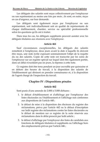 Les délégués des salariés sont reçus collectivement par l'employeur
ou son représentant au moins une fois par mois ; ils sont, en outre, reçus
en cas d'urgence, sur leur demande.
Les délégués sont également reçus par l'employeur ou son
représentant, soit individuellement soit en qualité de représentants de
chaque établissement, chantier, service ou spécialité professionnelle
selon les questions qu'ils ont à traiter.
Dans tous les cas, les délégués suppléants peuvent assister avec les
délégués titulaires aux réunions avec l'employeur.
Article 461
Sauf circonstances exceptionnelles, les délégués des salariés
remettent à l'employeur, deux jours avant la date à laquelle ils doivent
être reçus, une note écrite exposant sommairement l'objet de la requête
du ou des salariés. Copie de cette note est transcrite par les soins de
l'employeur sur un registre spécial sur lequel doit être également portée,
dans un délai n'excédant pas six jours, la réponse à cette note.
Ce registre doit être tenu pendant un jour ouvrable par quinzaine et
en dehors des heures de travail, à la disposition des salariés de
l'établissement qui désirent en prendre connaissance et, à la disposition
de l'agent chargé de l'inspection du travail.
Chapitre IV : Dispositions pénales
Article 462
Sont punis d'une amende de 2.000 à 5.000 dirhams :
1. le défaut d'établissement et d'affichage par l'employeur des
listes électorales ou l'établissement et l'affichage non conformes
aux dispositions de l'article 440 ;
2. le défaut de mise à la disposition des électeurs du registre des
réclamations, prévu par l'article 442 ou le défaut d'inscription
sur ledit registre des réclamations contre les listes électorales ou
le défaut de mention sur ce registre de la suite réservée aux
réclamations dans le délai prescrit par ledit article ;
3. le défaut d'affichage par l'employeur des listes de candidats aux
fonctions de délégués titulaires et suppléants ou l'affichage hors
des emplacements prévus par l'article 446 ;
-152-
 