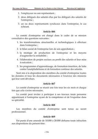 1. l'employeur ou son représentant ;
2. deux délégués des salariés élus par les délégués des salariés de
l'entreprise ;
3. un ou deux représentants syndicaux dans l'entreprise, le cas
échéant.
Article 466
Le comité d'entreprise est chargé dans le cadre de sa mission
consultative des questions suivantes :
1. les transformations structurelles et technologiques à effectuer
dans l'entreprise ;
2. le bilan social de l'entreprise lors de son approbation ;
3. la stratégie de production de l'entreprise et les moyens
d'augmenter la rentabilité ;
4. l'élaboration de projets sociaux au profit des salariés et leur mise
à exécution ;
5. les programmes d'apprentissage, de formation-insertion, de lutte
contre l'analphabétisme et de formation continue des salariés.
Sont mis à la disposition des membres du comité d'entreprise toutes
les données et tous les documents nécessaires à l'exercice des missions
qui leur sont dévolues.
Article 467
Le comité d'entreprise se réunit une fois tous les six mois et chaque
fois que cela s'avère nécessaire.
Le comité peut inviter à participer à ses travaux toute personne
appartenant à l'entreprise ayant de la compétence et de l'expertise dans
sa spécialité.
Article 468
Les membres du comité d'entreprise sont tenus au secret
professionnel.
Article 469
Est punie d'une amende de 10.000 à 20.000 dirhams toute infraction
aux dispositions du présent titre.
-154-
 