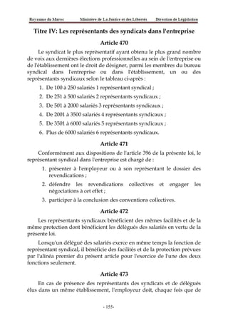 Titre IV: Les représentants des syndicats dans l'entreprise
Article 470
Le syndicat le plus représentatif ayant obtenu le plus grand nombre
de voix aux dernières élections professionnelles au sein de l'entreprise ou
de l'établissement ont le droit de désigner, parmi les membres du bureau
syndical dans l'entreprise ou dans l'établissement, un ou des
représentants syndicaux selon le tableau ci-après :
1. De 100 à 250 salariés 1 représentant syndical ;
2. De 251 à 500 salariés 2 représentants syndicaux ;
3. De 501 à 2000 salariés 3 représentants syndicaux ;
4. De 2001 à 3500 salariés 4 représentants syndicaux ;
5. De 3501 à 6000 salariés 5 représentants syndicaux ;
6. Plus de 6000 salariés 6 représentants syndicaux.
Article 471
Conformément aux dispositions de l'article 396 de la présente loi, le
représentant syndical dans l'entreprise est chargé de :
1. présenter à l'employeur ou à son représentant le dossier des
revendications ;
2. défendre les revendications collectives et engager les
négociations à cet effet ;
3. participer à la conclusion des conventions collectives.
Article 472
Les représentants syndicaux bénéficient des mêmes facilités et de la
même protection dont bénéficient les délégués des salariés en vertu de la
présente loi.
Lorsqu'un délégué des salariés exerce en même temps la fonction de
représentant syndical, il bénéficie des facilités et de la protection prévues
par l'alinéa premier du présent article pour l'exercice de l'une des deux
fonctions seulement.
Article 473
En cas de présence des représentants des syndicats et de délégués
élus dans un même établissement, l'employeur doit, chaque fois que de
-155-
 