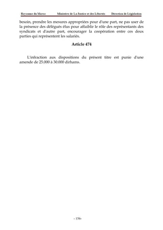 besoin, prendre les mesures appropriées pour d'une part, ne pas user de
la présence des délégués élus pour affaiblir le rôle des représentants des
syndicats et d'autre part, encourager la coopération entre ces deux
parties qui représentent les salariés.
Article 474
L'infraction aux dispositions du présent titre est punie d'une
amende de 25.000 à 30.000 dirhams.
-156-
 