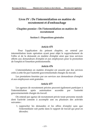 Livre IV : De l'intermédiation en matière de
recrutement et d'embauchage
Chapitre premier : De l'intermédiation en matière de
recrutement
Section I : Dispositions générales
Article 475
Pour l'application du présent chapitre, on entend par
intermédiation toute opération ayant pour objet le rapprochement de
l'offre et de la demande en matière d'emploi ainsi que tous services
offerts aux demandeurs d'emploi et aux employeurs pour la promotion
de l'emploi et l'insertion professionnelle.
Article 476
L'intermédiation en matière d'emploi est assurée par des services
créés à cette fin par l'autorité gouvernementale chargée du travail.
Les prestations fournies par ces services aux demandeurs d'emploi
et aux employeurs sont gratuites.
Article 477
Les agences de recrutement privées peuvent également participer à
l'intermédiation après autorisation accordée par l'autorité
gouvernementale chargée du travail.
On entend par agence de recrutement privée toute personne morale
dont l'activité consiste à accomplir une ou plusieurs des activités
suivantes :
1. rapprocher les demandes et les offres d'emploi sans que
l'intermédiaire soit partie dans le rapport de travail qui peut en
découler;
-157-
 