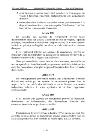 2. offrir tout autre service concernant la recherche d'un emploi ou
visant à favoriser l'insertion professionnelle des demandeurs
d'emploi ;
3. embaucher des salariés en vue de les mettre provisoirement à la
disposition d'une tierce personne appelée " l'utilisateur " qui fixe
leurs tâches et en contrôle l'exécution.
Article 478
Est interdite aux agences de recrutement privées toute
discrimination basée sur la race, la couleur, le sexe, la religion, l'opinion
politique, l'ascendance nationale ou l'origine sociale, de nature à porter
atteinte au principe de l'égalité des chances et de traitement en matière
d'emploi.
Il est également interdit aux agences de recrutement privées de
pratiquer toute discrimination se basant sur la sélection privative de la
liberté syndicale ou de la négociation collective.
N'est pas considérée comme mesure discriminatoire, toute offre de
service spéciale ou la réalisation de programmes destinés spécialement à
aider les demandeurs d'emploi les plus défavorisés dans leur recherche
d'un emploi.
Article 479
Les renseignements personnels relatifs aux demandeurs d'emploi
doivent être traités par les agences de recrutement privées dans le
respect de la vie privée des intéressés, et en se limitant aux seules
indications relatives à leurs aptitudes et à leur expérience
professionnelle.
Article 480
Il est interdit aux agences de recrutement privées de percevoir,
directement ou indirectement, des demandeurs d'emploi des
émoluments ou frais, en partie ou en totalité.
Article 481
L'autorisation d'exercer prévue à l'article 477 ci-dessus ne peut être
accordée qu'aux agences de recrutement privées disposant dans tous les
cas d'un capital social d'un montant au moins égal à 100.000 dirhams.
-158-
 