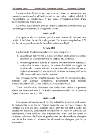 L'autorisation d'exercer ne peut être accordée ou maintenue aux
personnes condamnées définitivement à une peine portant atteinte à
l'honorabilité ou condamnées à une peine d'emprisonnement d'une
durée supérieure à trois mois.
L'autorisation d'exercer peut se limiter à certaines activités fixées par
l'autorité gouvernementale chargée du travail.
Article 482
Les agences de recrutement privées sont tenues de déposer une
caution à la Caisse de dépôt et de gestion d'un montant équivalent à 50
fois la valeur globale annuelle du salaire minimum légal.
Article 483
La demande d'autorisation d'exercer doit comporter :
1. un certificat délivré par la Caisse de dépôt et de gestion attestant
du dépôt de la caution prévue à l'article 482 ci-dessus ;
2. les renseignements relatifs à l'agence, notamment son adresse, la
nationalité de son directeur, la nature d'activité envisagée, les
modèles de contrats utilisés, son numéro d'immatriculation au
registre de commerce, ses statuts, le montant de son capital social
et le numéro de son compte bancaire.
Des renseignements complémentaires peuvent être demandés à tout
moment aux agences concernées, notamment leur numéro
d'immatriculation à la Caisse nationale de sécurité sociale.
Toute modification ultérieure aux indications visées au premier
alinéa est communiquée à l'autorité gouvernementale qui a autorisé
l'agence à exercer ses activités.
Article 484
Les agences de recrutement privées autorisées à exercer sont tenues
de transmettre à la fin de chaque semestre aux services chargés de
l'emploi du lieu où elles exercent leurs activités un état détaillé des
prestations fournies, comportant notamment les noms et adresses des
employeurs ayant sollicité leur intervention, ainsi que les noms et
prénoms, adresses, diplômes et professions des demandeurs d'emploi
inscrits et les noms et prénoms des demandeurs d'emploi placés par
leurs soins.
-159-
 