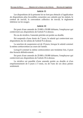 Article 11
Les dispositions de la présente loi ne font pas obstacle à l'application
de dispositions plus favorables consenties aux salariés par les statuts, le
contrat de travail, la convention collective de travail, le règlement
intérieur ou les usages.
Article 12
Est puni d'une amende de 15.000 à 30.000 dirhams, l'employeur qui
contrevient aux dispositions de l'article 9 ci-dessus.
En cas de récidive, l'amende précitée est portée au double.
Est suspendu d'une durée de 7 jours, le salarié qui contrevient aux
dispositions du 1er alinéa de l'article 9 ci-dessus.
La sanction de suspension est de 15 jours, lorsque le salarié commet
la même contravention au cours de l'année.
Lorsqu'il commet la même contravention une troisième fois, il peut
être licencié définitivement.
Est puni d'une amende de 25.000 à 30.000 dirhams, l'employeur qui
contrevient aux dispositions de l'article 10 ci-dessus.
La récidive est passible d'une amende portée au double et d'un
emprisonnement de 6 jours à 3 mois, ou de l'une de ces deux peines
seulement.
-16-
 