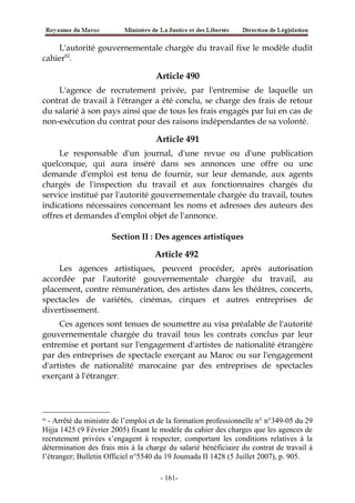 L'autorité gouvernementale chargée du travail fixe le modèle dudit
cahier82
.
Article 490
L'agence de recrutement privée, par l'entremise de laquelle un
contrat de travail à l'étranger a été conclu, se charge des frais de retour
du salarié à son pays ainsi que de tous les frais engagés par lui en cas de
non-exécution du contrat pour des raisons indépendantes de sa volonté.
Article 491
Le responsable d'un journal, d'une revue ou d'une publication
quelconque, qui aura inséré dans ses annonces une offre ou une
demande d'emploi est tenu de fournir, sur leur demande, aux agents
chargés de l'inspection du travail et aux fonctionnaires chargés du
service institué par l'autorité gouvernementale chargée du travail, toutes
indications nécessaires concernant les noms et adresses des auteurs des
offres et demandes d'emploi objet de l'annonce.
Section II : Des agences artistiques
Article 492
Les agences artistiques, peuvent procéder, après autorisation
accordée par l'autorité gouvernementale chargée du travail, au
placement, contre rémunération, des artistes dans les théâtres, concerts,
spectacles de variétés, cinémas, cirques et autres entreprises de
divertissement.
Ces agences sont tenues de soumettre au visa préalable de l'autorité
gouvernementale chargée du travail tous les contrats conclus par leur
entremise et portant sur l'engagement d'artistes de nationalité étrangère
par des entreprises de spectacle exerçant au Maroc ou sur l'engagement
d'artistes de nationalité marocaine par des entreprises de spectacles
exerçant à l'étranger.
82
- Arrêté du ministre de l’emploi et de la formation professionnelle n° n°349-05 du 29
Hijja 1425 (9 Février 2005) fixant le modèle du cahier des charges que les agences de
recrutement privées s’engagent à respecter, comportant les conditions relatives à la
détermination des frais mis à la charge du salarié bénéficiaire du contrat de travail à
l’étranger; Bulletin Officiel n°5540 du 19 Joumada II 1428 (5 Juillet 2007), p. 905.
-161-
 