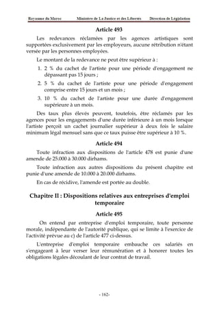 Article 493
Les redevances réclamées par les agences artistiques sont
supportées exclusivement par les employeurs, aucune rétribution n'étant
versée par les personnes employées.
Le montant de la redevance ne peut être supérieur à :
1. 2 % du cachet de l'artiste pour une période d'engagement ne
dépassant pas 15 jours ;
2. 5 % du cachet de l'artiste pour une période d'engagement
comprise entre 15 jours et un mois ;
3. 10 % du cachet de l'artiste pour une durée d'engagement
supérieure à un mois.
Des taux plus élevés peuvent, toutefois, être réclamés par les
agences pour les engagements d'une durée inférieure à un mois lorsque
l'artiste perçoit un cachet journalier supérieur à deux fois le salaire
minimum légal mensuel sans que ce taux puisse être supérieur à 10 %.
Article 494
Toute infraction aux dispositions de l'article 478 est punie d'une
amende de 25.000 à 30.000 dirhams.
Toute infraction aux autres dispositions du présent chapitre est
punie d'une amende de 10.000 à 20.000 dirhams.
En cas de récidive, l'amende est portée au double.
Chapitre Il : Dispositions relatives aux entreprises d'emploi
temporaire
Article 495
On entend par entreprise d'emploi temporaire, toute personne
morale, indépendante de l'autorité publique, qui se limite à l'exercice de
l'activité prévue au c) de l'article 477 ci-dessus.
L'entreprise d'emploi temporaire embauche ces salariés en
s'engageant à leur verser leur rémunération et à honorer toutes les
obligations légales découlant de leur contrat de travail.
-162-
 