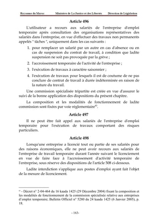 Article 496
L'utilisateur a recours aux salariés de l'entreprise d'emploi
temporaire après consultation des organisations représentatives des
salariés dans l'entreprise, en vue d'effectuer des travaux non permanents
appelés " tâches ", uniquement dans les cas suivants :
1. pour remplacer un salarié par un autre en cas d'absence ou en
cas de suspension du contrat de travail, à condition que ladite
suspension ne soit pas provoquée par la grève ;
2. l'accroissement temporaire de l'activité de l'entreprise ;
3. l'exécution de travaux à caractère saisonnier ;
4. l'exécution de travaux pour lesquels il est de coutume de ne pas
conclure de contrat de travail à durée indéterminée en raison de
la nature du travail.
Une commission spécialisée tripartite est créée en vue d'assurer le
suivi de la bonne application des dispositions du présent chapitre.
La composition et les modalités de fonctionnement de ladite
commission sont fixées par voie réglementaire83
.
Article 497
Il ne peut être fait appel aux salariés de l'entreprise d'emploi
temporaire pour l'exécution de travaux comportant des risques
particuliers.
Article 498
Lorsqu'une entreprise a licencié tout ou partie de ses salariés pour
des raisons économiques, elle ne peut avoir recours aux salariés de
l'entreprise de travail temporaire durant l'année suivant le licenciement
en vue de faire face à l'accroissement d'activité temporaire de
l'entreprise, sous réserve des dispositions de l'article 508 ci-dessous.
Ladite interdiction s'applique aux postes d'emploi ayant fait l'objet
de la mesure de licenciement.
83
- Décret n° 2-04-464 du 16 kaada 1425 (29 Décembre 2004) fixant la composition et
les modalités de fonctionnement de la commission spécialisée relative aux entreprises
d’emploi temporaire; Bulletin Officiel n° 5280 du 24 kaada 1425 (6 Janvier 2005), p.
18.
-163-
 
