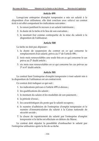 Article 499
Lorsqu'une entreprise d'emploi temporaire a mis un salarié à la
disposition d'un utilisateur, elle doit conclure avec celui-ci un contrat
écrit à cet effet comportant les indications suivantes :
1. la raison justifiant le recours à un salarié intérimaire ;
2. la durée de la tâche et le lieu de son exécution ;
3. le montant fixé comme contrepartie de la mise du salarié à la
disposition de l'utilisateur.
Article 500
La tâche ne doit pas dépasser :
1. la durée de suspension du contrat en ce qui concerne le
remplacement d'un salarié, prévu au 1° de l'article 496 ;
2. trois mois renouvelables une seule fois en ce qui concerne le cas
prévu au 2° dudit article ;
3. six mois non renouvelables en ce qui concerne les cas prévus au
3° et 4° dudit article.
Article 501
Le contrat liant l'entreprise d'emploi temporaire à tout salarié mis à
la disposition de l'utilisateur est un contrat écrit.
Ce contrat doit indiquer ce qui suit :
1. les indications prévues à l'article 499 ci-dessus ;
2. les qualifications du salarié ;
3. le montant du salaire et les modalités de son paiement ;
4. la période d'essai ;
5. les caractéristiques du poste que le salarié occupera ;
6. le numéro d'adhésion de l'entreprise d'emploi temporaire et le
numéro d'immatriculation du salarié à la Caisse nationale de
sécurité sociale ;
7. la clause de rapatriement du salarié par l'entreprise d'emploi
temporaire si la tâche est effectuée en dehors du Maroc.
Le contrat doit stipuler la possibilité d'embaucher le salarié par
l'entreprise utilisatrice après la fin de sa tâche.
-164-
 
