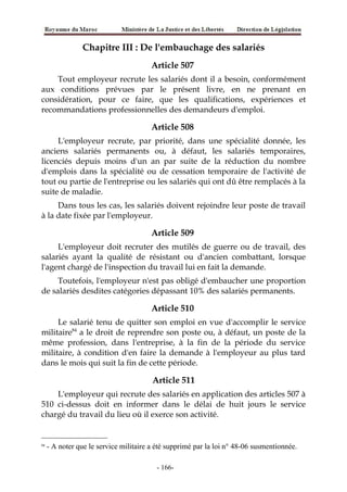 Chapitre III : De l'embauchage des salariés
Article 507
Tout employeur recrute les salariés dont il a besoin, conformément
aux conditions prévues par le présent livre, en ne prenant en
considération, pour ce faire, que les qualifications, expériences et
recommandations professionnelles des demandeurs d'emploi.
Article 508
L'employeur recrute, par priorité, dans une spécialité donnée, les
anciens salariés permanents ou, à défaut, les salariés temporaires,
licenciés depuis moins d'un an par suite de la réduction du nombre
d'emplois dans la spécialité ou de cessation temporaire de l'activité de
tout ou partie de l'entreprise ou les salariés qui ont dû être remplacés à la
suite de maladie.
Dans tous les cas, les salariés doivent rejoindre leur poste de travail
à la date fixée par l'employeur.
Article 509
L'employeur doit recruter des mutilés de guerre ou de travail, des
salariés ayant la qualité de résistant ou d'ancien combattant, lorsque
l'agent chargé de l'inspection du travail lui en fait la demande.
Toutefois, l'employeur n'est pas obligé d'embaucher une proportion
de salariés desdites catégories dépassant 10% des salariés permanents.
Article 510
Le salarié tenu de quitter son emploi en vue d'accomplir le service
militaire84
a le droit de reprendre son poste ou, à défaut, un poste de la
même profession, dans l'entreprise, à la fin de la période du service
militaire, à condition d'en faire la demande à l'employeur au plus tard
dans le mois qui suit la fin de cette période.
Article 511
L'employeur qui recrute des salariés en application des articles 507 à
510 ci-dessus doit en informer dans le délai de huit jours le service
chargé du travail du lieu où il exerce son activité.
84
- A noter que le service militaire a été supprimé par la loi n° 48-06 susmentionnée.
-166-
 