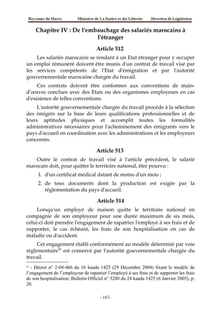 Chapitre IV : De l'embauchage des salariés marocains à
l'étranger
Article 512
Les salariés marocains se rendant à un Etat étranger pour y occuper
un emploi rémunéré doivent être munis d'un contrat de travail visé par
les services compétents de l'Etat d'émigration et par l'autorité
gouvernementale marocaine chargée du travail.
Ces contrats doivent être conformes aux conventions de main-
d’œuvre conclues avec des Etats ou des organismes employeurs en cas
d'existence de telles conventions.
L'autorité gouvernementale chargée du travail procède à la sélection
des émigrés sur la base de leurs qualifications professionnelles et de
leurs aptitudes physiques et accomplit toutes les formalités
administratives nécessaires pour l'acheminement des émigrants vers le
pays d'accueil en coordination avec les administrations et les employeurs
concernés.
Article 513
Outre le contrat de travail visé à l'article précédent, le salarié
marocain doit, pour quitter le territoire national, être pourvu :
1. d'un certificat médical datant de moins d'un mois ;
2. de tous documents dont la production est exigée par la
réglementation du pays d'accueil.
Article 514
Lorsqu'un employé de maison quitte le territoire national en
compagnie de son employeur pour une durée maximum de six mois,
celui-ci doit prendre l'engagement de rapatrier l'employé à ses frais et de
supporter, le cas échéant, les frais de son hospitalisation en cas de
maladie ou d'accident.
Cet engagement établi conformément au modèle déterminé par voie
réglementaire85
est conservé par l'autorité gouvernementale chargée du
travail.
85
- Décret n° 2-04-466 du 16 kaada 1425 (29 Décembre 2004) fixant le modèle de
l’engagement de l’employeur de rapatrier l’employé à ses frais et de supporter les frais
de son hospitalisation; Bulletin Officiel n° 5280 du 24 kaada 1425 (6 Janvier 2005), p.
20.
-167-
 