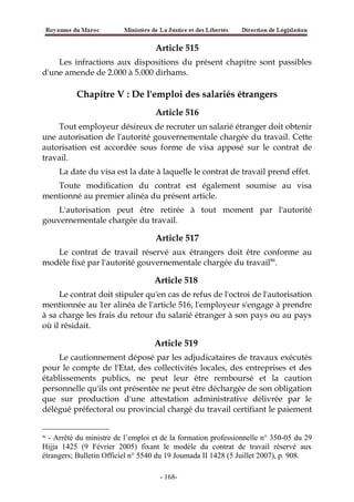 Article 515
Les infractions aux dispositions du présent chapitre sont passibles
d'une amende de 2.000 à 5.000 dirhams.
Chapitre V : De l'emploi des salariés étrangers
Article 516
Tout employeur désireux de recruter un salarié étranger doit obtenir
une autorisation de l'autorité gouvernementale chargée du travail. Cette
autorisation est accordée sous forme de visa apposé sur le contrat de
travail.
La date du visa est la date à laquelle le contrat de travail prend effet.
Toute modification du contrat est également soumise au visa
mentionné au premier alinéa du présent article.
L'autorisation peut être retirée à tout moment par l'autorité
gouvernementale chargée du travail.
Article 517
Le contrat de travail réservé aux étrangers doit être conforme au
modèle fixé par l'autorité gouvernementale chargée du travail86
.
Article 518
Le contrat doit stipuler qu'en cas de refus de l'octroi de l'autorisation
mentionnée au 1er alinéa de l'article 516, l'employeur s'engage à prendre
à sa charge les frais du retour du salarié étranger à son pays ou au pays
où il résidait.
Article 519
Le cautionnement déposé par les adjudicataires de travaux exécutés
pour le compte de l'Etat, des collectivités locales, des entreprises et des
établissements publics, ne peut leur être remboursé et la caution
personnelle qu'ils ont présentée ne peut être déchargée de son obligation
que sur production d'une attestation administrative délivrée par le
délégué préfectoral ou provincial chargé du travail certifiant le paiement
86
- Arrêté du ministre de l’emploi et de la formation professionnelle n° 350-05 du 29
Hijja 1425 (9 Février 2005) fixant le modèle du contrat de travail réservé aux
étrangers; Bulletin Officiel n° 5540 du 19 Joumada II 1428 (5 Juillet 2007), p. 908.
-168-
 