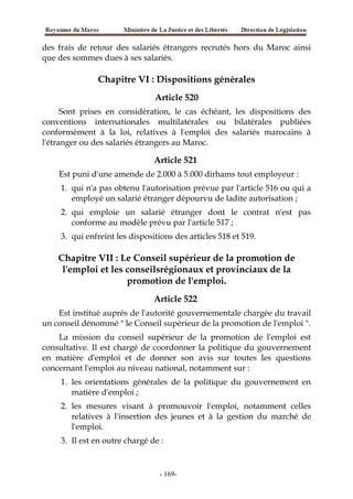 des frais de retour des salariés étrangers recrutés hors du Maroc ainsi
que des sommes dues à ses salariés.
Chapitre VI : Dispositions générales
Article 520
Sont prises en considération, le cas échéant, les dispositions des
conventions internationales multilatérales ou bilatérales publiées
conformément à la loi, relatives à l'emploi des salariés marocains à
l'étranger ou des salariés étrangers au Maroc.
Article 521
Est puni d'une amende de 2.000 à 5.000 dirhams tout employeur :
1. qui n'a pas obtenu l'autorisation prévue par l'article 516 ou qui a
employé un salarié étranger dépourvu de ladite autorisation ;
2. qui emploie un salarié étranger dont le contrat n'est pas
conforme au modèle prévu par l'article 517 ;
3. qui enfreint les dispositions des articles 518 et 519.
Chapitre VII : Le Conseil supérieur de la promotion de
l'emploi et les conseilsrégionaux et provinciaux de la
promotion de l'emploi.
Article 522
Est institué auprès de l'autorité gouvernementale chargée du travail
un conseil dénommé " le Conseil supérieur de la promotion de l'emploi ".
La mission du conseil supérieur de la promotion de l'emploi est
consultative. Il est chargé de coordonner la politique du gouvernement
en matière d'emploi et de donner son avis sur toutes les questions
concernant l'emploi au niveau national, notamment sur :
1. les orientations générales de la politique du gouvernement en
matière d'emploi ;
2. les mesures visant à promouvoir l'emploi, notamment celles
relatives à l'insertion des jeunes et à la gestion du marché de
l'emploi.
3. Il est en outre chargé de :
-169-
 