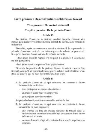 Livre premier : Des conventions relatives au travail
Titre premier : Du contrat de travail
Chapitre premier : De la période d'essai
Article 13
La période d'essai est la période pendant laquelle chacune des
parties peut rompre volontairement le contrat de travail, sans préavis ni
indemnité.
Toutefois, après au moins une semaine de travail, la rupture de la
période d'essai non motivée par la faute grave du salarié, ne peut avoir
lieu qu'en donnant l'un des délais de préavis suivants :
- deux jours avant la rupture s'il est payé à la journée, à la semaine
ou à la quinzaine ;
- huit jours avant la rupture s'il est payé au mois.
Si, après l'expiration de la période d'essai, le salarié vient à être
licencié sans qu'il ait commis de faute grave, celui-ci doit bénéficier d'un
délai de préavis qui ne peut être inférieur à huit jours.
Article 14
1. La période d'essai en ce qui concerne les contrats à durée
indéterminée est fixée à :
- trois mois pour les cadres et assimilés ;
- un mois et demi pour les employés ;
- quinze jours pour les ouvriers.
La période d'essai peut être renouvelée une seule fois.
2. La période d'essai en ce qui concerne les contrats à durée
déterminée ne peut dépasser :
- une journée au titre de chaque semaine de travail dans la
limite de deux semaines lorsqu'il s'agit de contrats d'une durée
inférieure à six mois ;
- un mois lorsqu'il s'agit de contrats d'une durée supérieure à
six mois.
-17-
 