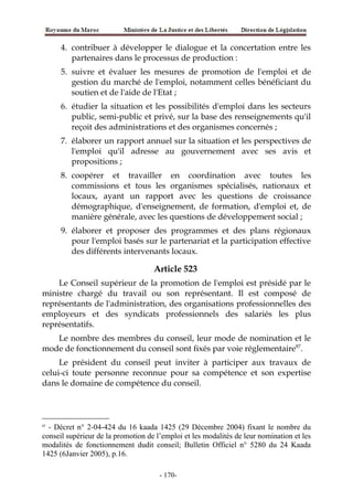 4. contribuer à développer le dialogue et la concertation entre les
partenaires dans le processus de production :
5. suivre et évaluer les mesures de promotion de l'emploi et de
gestion du marché de l'emploi, notamment celles bénéficiant du
soutien et de l'aide de l'Etat ;
6. étudier la situation et les possibilités d'emploi dans les secteurs
public, semi-public et privé, sur la base des renseignements qu'il
reçoit des administrations et des organismes concernés ;
7. élaborer un rapport annuel sur la situation et les perspectives de
l'emploi qu'il adresse au gouvernement avec ses avis et
propositions ;
8. coopérer et travailler en coordination avec toutes les
commissions et tous les organismes spécialisés, nationaux et
locaux, ayant un rapport avec les questions de croissance
démographique, d'enseignement, de formation, d'emploi et, de
manière générale, avec les questions de développement social ;
9. élaborer et proposer des programmes et des plans régionaux
pour l'emploi basés sur le partenariat et la participation effective
des différents intervenants locaux.
Article 523
Le Conseil supérieur de la promotion de l'emploi est présidé par le
ministre chargé du travail ou son représentant. Il est composé de
représentants de l'administration, des organisations professionnelles des
employeurs et des syndicats professionnels des salariés les plus
représentatifs.
Le nombre des membres du conseil, leur mode de nomination et le
mode de fonctionnement du conseil sont fixés par voie réglementaire87
.
Le président du conseil peut inviter à participer aux travaux de
celui-ci toute personne reconnue pour sa compétence et son expertise
dans le domaine de compétence du conseil.
87
- Décret n° 2-04-424 du 16 kaada 1425 (29 Décembre 2004) fixant le nombre du
conseil supérieur de la promotion de l’emploi et les modalités de leur nomination et les
modalités de fonctionnement dudit conseil; Bulletin Officiel n° 5280 du 24 Kaada
1425 (6Janvier 2005), p.16.
-170-
 