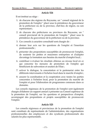 Article 524
Il est institué au siège :
1. de chacune des régions du Royaume, un " conseil régional de la
promotion de l'emploi " placé sous la présidence du gouverneur
de la préfecture ou de la province, chef-lieu de région, ou son
représentant ;
2. de chacune des préfectures ou provinces du Royaume, un "
conseil provincial de la promotion de l'emploi " placé sous la
présidence du gouverneur de la préfecture ou de la province.
3. Ces conseils à caractère consultatif sont chargés de :
4. donner leur avis sur les questions de l'emploi et l'insertion
professionnelle ;
5. présenter des propositions susceptibles de promouvoir l'emploi,
de soutenir les petites et moyennes entreprises et d'adapter
davantage la formation aux besoins du marché d'emploi local ;
6. contribuer à évaluer les résultats obtenus au niveau local en ce
qui concerne les mesures de promotion de l'emploi qui
bénéficient de subvention et soutien de l'Etat ;
7. activer le dialogue, la concertation et le partenariat entre les
différents intervenants à l'échelon local dans le marché d'emploi ;
8. assurer la coordination et la coopération avec toutes les parties
concernées à l'échelon local, pour la promotion du marché de
l'emploi et pour l'élaboration de programmes communs dans ce
domaine.
Les conseils régionaux de la promotion de l'emploi sont également
chargés d'élaborer un rapport annuel à présenter au Conseil supérieur de
la promotion de l'emploi, sur les questions et perspectives d'emploi,
accompagné des propositions et projets susceptibles de promouvoir
l'emploi.
Article 525
Les conseils régionaux et provinciaux de la promotion de l'emploi
sont constitués de représentants de l'administration, des organisations
professionnelles des employeurs et des syndicats professionnels des
salariés les plus représentatifs.
-171-
 
