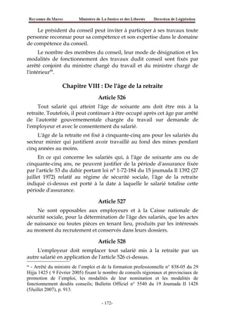 Le président du conseil peut inviter à participer à ses travaux toute
personne reconnue pour sa compétence et son expertise dans le domaine
de compétence du conseil.
Le nombre des membres du conseil, leur mode de désignation et les
modalités de fonctionnement des travaux dudit conseil sont fixés par
arrêté conjoint du ministre chargé du travail et du ministre chargé de
l'intérieur88
.
Chapitre VIII : De l'âge de la retraite
Article 526
Tout salarié qui atteint l'âge de soixante ans doit être mis à la
retraite. Toutefois, il peut continuer à être occupé après cet âge par arrêté
de l'autorité gouvernementale chargée du travail sur demande de
l'employeur et avec le consentement du salarié.
L'âge de la retraite est fixé à cinquante-cinq ans pour les salariés du
secteur minier qui justifient avoir travaillé au fond des mines pendant
cinq années au moins.
En ce qui concerne les salariés qui, à l'âge de soixante ans ou de
cinquante-cinq ans, ne peuvent justifier de la période d'assurance fixée
par l'article 53 du dahir portant loi n° 1-72-184 du 15 joumada Il 1392 (27
juillet 1972) relatif au régime de sécurité sociale, l'âge de la retraite
indiqué ci-dessus est porté à la date à laquelle le salarié totalise cette
période d'assurance.
Article 527
Ne sont opposables aux employeurs et à la Caisse nationale de
sécurité sociale, pour la détermination de l'âge des salariés, que les actes
de naissance ou toutes pièces en tenant lieu, produits par les intéressés
au moment du recrutement et conservés dans leurs dossiers.
Article 528
L'employeur doit remplacer tout salarié mis à la retraite par un
autre salarié en application de l'article 526 ci-dessus.
88
- Arrêté du ministre de l’emploi et de la formation professionnelle n° 838-05 du 29
Hijja 1425 ( 9 Février 2005) fixant le nombre de conseils régionaux et provinciaux de
promotion de l’emploi, les modalités de leur nomination et les modalités de
fonctionnement desdits conseils; Bulletin Officiel n° 5540 du 19 Joumada II 1428
(5Juillet 2007), p. 913.
-172-
 