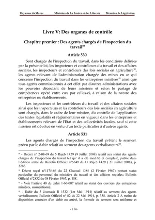Livre V: Des organes de contrôle
Chapitre premier : Des agents chargés de l'inspection du
travail89
Article 530
Sont chargés de l'inspection du travail, dans les conditions définies
par la présente loi, les inspecteurs et contrôleurs du travail et des affaires
sociales, les inspecteurs et contrôleurs des lois sociales en agriculture90
,
les agents relevant de l'administration chargée des mines en ce qui
concerne l'inspection du travail dans les entreprises minières91
ainsi que
tous agents commissionnés à cet effet par d'autres administrations avec
les pouvoirs découlant de leurs missions et selon le partage de
compétences opéré entre eux par celles-ci, à raison de la nature des
entreprises ou établissements.
Les inspecteurs et les contrôleurs du travail et des affaires sociales
ainsi que les inspecteurs et les contrôleurs des lois sociales en agriculture
sont chargés, dans le cadre de leur mission, du contrôle de l'application
des textes législatifs et réglementaires en vigueur dans les entreprises et
établissements relevant de l'Etat et des collectivités locales, sauf si cette
mission est dévolue en vertu d'un texte particulier à d'autres agents.
Article 531
Les agents chargés de l'inspection du travail prêtent le serment
prévu par le dahir relatif au serment des agents verbalisateurs92
.
89
- Décret n° 2-08-69 du 5 Rajeb 1429 (9 Juillet 2008) relatif aux statut des agents
chargés de l’inspection du travail tel qu’ il a été modifié et complété, publié dans
l’édition arabe du Bulletin Officiel n°5649 du 17 Rajeb 1429 ( 21 Juillet 2008), p.
2286.
90
Décret royal n°1175-66 du 22 Chaoual 1386 (2 Février 1967) portant statut
particulier du personnel du ministère du travail et des affaires sociales; Bulletin
Officiel n°2832 du 08 Février 1967, p. 188.
91
- Voir l’article 40 du dahir 1-60-007 relatif au statut des ouvriers des entreprises
minières, susmentionné.
92
- Dahir du 5 Joumada II 1332 (1er Mai 1914) relatif au serment des agents
verbalisateurs; Bulletin Officiel n° 82 du 22 Mai 1914, p. 358. Article 2 A moins de
disposition contraire d'un dahir ou arrêté, la formule du serment sera uniforme et
-174-
 