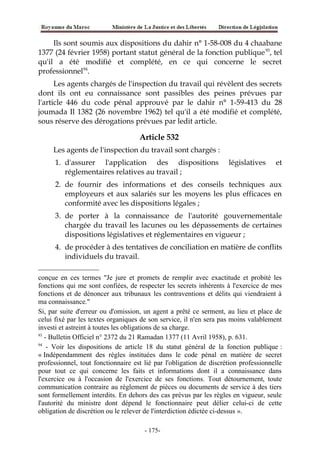 Ils sont soumis aux dispositions du dahir n° 1-58-008 du 4 chaabane
1377 (24 février 1958) portant statut général de la fonction publique93
, tel
qu'il a été modifié et complété, en ce qui concerne le secret
professionnel94
.
Les agents chargés de l'inspection du travail qui révèlent des secrets
dont ils ont eu connaissance sont passibles des peines prévues par
l'article 446 du code pénal approuvé par le dahir n° 1-59-413 du 28
joumada Il 1382 (26 novembre 1962) tel qu'il a été modifié et complété,
sous réserve des dérogations prévues par ledit article.
Article 532
Les agents de l'inspection du travail sont chargés :
1. d'assurer l'application des dispositions législatives et
réglementaires relatives au travail ;
2. de fournir des informations et des conseils techniques aux
employeurs et aux salariés sur les moyens les plus efficaces en
conformité avec les dispositions légales ;
3. de porter à la connaissance de l'autorité gouvernementale
chargée du travail les lacunes ou les dépassements de certaines
dispositions législatives et réglementaires en vigueur ;
4. de procéder à des tentatives de conciliation en matière de conflits
individuels du travail.
conçue en ces termes "Je jure et promets de remplir avec exactitude et probité les
fonctions qui me sont confiées, de respecter les secrets inhérents à l'exercice de mes
fonctions et de dénoncer aux tribunaux les contraventions et délits qui viendraient à
ma connaissance."
Si, par suite d'erreur ou d'omission, un agent a prêté ce serment, au lieu et place de
celui fixé par les textes organiques de son service, il n'en sera pas moins valablement
investi et astreint à toutes les obligations de sa charge.
93
- Bulletin Officiel n° 2372 du 21 Ramadan 1377 (11 Avril 1958), p. 631.
94
- Voir les dispositions de article 18 du statut général de la fonction publique :
« Indépendamment des règles instituées dans le code pénal en matière de secret
professionnel, tout fonctionnaire est lié par l'obligation de discrétion professionnelle
pour tout ce qui concerne les faits et informations dont il a connaissance dans
l'exercice ou à l'occasion de l'exercice de ses fonctions. Tout détournement, toute
communication contraire au règlement de pièces ou documents de service à des tiers
sont formellement interdits. En dehors des cas prévus par les règles en vigueur, seule
l'autorité du ministre dont dépend le fonctionnaire peut délier celui-ci de cette
obligation de discrétion ou le relever de l'interdiction édictée ci-dessus ».
-175-
 