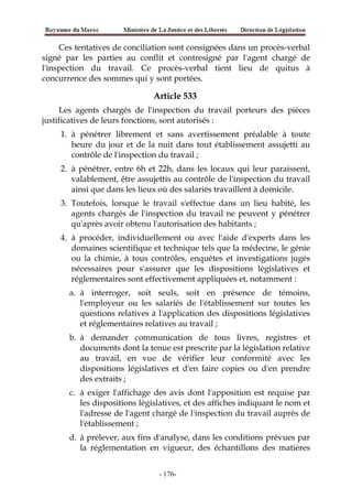 Ces tentatives de conciliation sont consignées dans un procès-verbal
signé par les parties au conflit et contresigné par l'agent chargé de
l'inspection du travail. Ce procès-verbal tient lieu de quitus à
concurrence des sommes qui y sont portées.
Article 533
Les agents chargés de l'inspection du travail porteurs des pièces
justificatives de leurs fonctions, sont autorisés :
1. à pénétrer librement et sans avertissement préalable à toute
heure du jour et de la nuit dans tout établissement assujetti au
contrôle de l'inspection du travail ;
2. à pénétrer, entre 6h et 22h, dans les locaux qui leur paraissent,
valablement, être assujettis au contrôle de l'inspection du travail
ainsi que dans les lieux où des salariés travaillent à domicile.
3. Toutefois, lorsque le travail s'effectue dans un lieu habité, les
agents chargés de l'inspection du travail ne peuvent y pénétrer
qu'après avoir obtenu l'autorisation des habitants ;
4. à procéder, individuellement ou avec l'aide d'experts dans les
domaines scientifique et technique tels que la médecine, le génie
ou la chimie, à tous contrôles, enquêtes et investigations jugés
nécessaires pour s'assurer que les dispositions législatives et
réglementaires sont effectivement appliquées et, notamment :
a. à interroger, soit seuls, soit en présence de témoins,
l'employeur ou les salariés de l'établissement sur toutes les
questions relatives à l'application des dispositions législatives
et réglementaires relatives au travail ;
b. à demander communication de tous livres, registres et
documents dont la tenue est prescrite par la législation relative
au travail, en vue de vérifier leur conformité avec les
dispositions législatives et d'en faire copies ou d'en prendre
des extraits ;
c. à exiger l'affichage des avis dont l'apposition est requise par
les dispositions législatives, et des affiches indiquant le nom et
l'adresse de l'agent chargé de l'inspection du travail auprès de
l'établissement ;
d. à prélever, aux fins d'analyse, dans les conditions prévues par
la réglementation en vigueur, des échantillons des matières
-176-
 