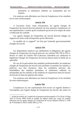 premières et substances utilisées ou manipulées par les
salariés.
Ces analyses sont effectuées aux frais de l'employeur et les résultats
lui en sont communiqués.
Article 534
A l'occasion d'une visite d'inspection, les agents chargés de
l'inspection du travail doivent informer de leur présence l'employeur ou
son représentant, à moins qu'ils n'estiment qu'un tel avis risque de nuire
à l'efficacité du contrôle.
Les agents chargés de l'inspection du travail doivent rédiger un
rapport sur toute visite d'inspection qu'ils effectuent.
Le modèle de ce rapport95
est fixé par l'autorité gouvernementale
chargée du travail.
Article 535
Les dispositions relatives aux attributions et obligations des agents
chargés de l'inspection du travail prévues aux articles 530, 532 et 533 ci-
dessus et celles de l'article 539 ci-dessous s'étendent aux médecins et
ingénieurs chargés de l'inspection du travail chacun dans la limite de sa
spécialité.
En vue de la prévention des maladies professionnelles, les médecins
chargés de l'inspection du travail sont autorisés à examiner les salariés, à
prélever, aux fins d'analyse, dans les conditions prévues, des
échantillons des matières premières et substances utilisées ou
manipulées par les salariés et des matières en suspension dans les locaux
du travail ou dans les galeries des mines.
Ces analyses sont effectuées aux frais de l'employeur et les résultats
lui sont communiqués.
Article 536
L'employeur ou son représentant doit ouvrir un registre destiné à
l'inscription, par l'agent chargé de l'inspection du travail, des mises en
95
- Arrêté du ministre de l’emploi de la formation professionnelle n°351-05 du 29 Hijja
1425 (9 Février 2005) fixant le modèle du rapport relatif aux visites de contrôle
effectuées par les agents chargés de l’inspection du travail; Bulletin Officiel n° 5540
du 19 Joumada II 1428 (5 Juillet 2007), p. 911.
-177-
 