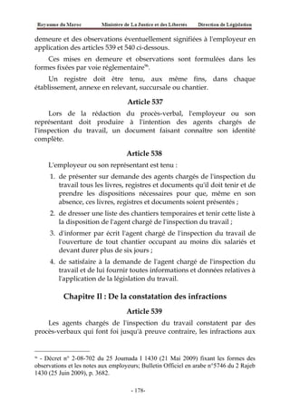 demeure et des observations éventuellement signifiées à l'employeur en
application des articles 539 et 540 ci-dessous.
Ces mises en demeure et observations sont formulées dans les
formes fixées par voie réglementaire96
.
Un registre doit être tenu, aux même fins, dans chaque
établissement, annexe en relevant, succursale ou chantier.
Article 537
Lors de la rédaction du procès-verbal, l'employeur ou son
représentant doit produire à l'intention des agents chargés de
l'inspection du travail, un document faisant connaître son identité
complète.
Article 538
L'employeur ou son représentant est tenu :
1. de présenter sur demande des agents chargés de l'inspection du
travail tous les livres, registres et documents qu'il doit tenir et de
prendre les dispositions nécessaires pour que, même en son
absence, ces livres, registres et documents soient présentés ;
2. de dresser une liste des chantiers temporaires et tenir cette liste à
la disposition de l'agent chargé de l'inspection du travail ;
3. d'informer par écrit l'agent chargé de l'inspection du travail de
l'ouverture de tout chantier occupant au moins dix salariés et
devant durer plus de six jours ;
4. de satisfaire à la demande de l'agent chargé de l'inspection du
travail et de lui fournir toutes informations et données relatives à
l'application de la législation du travail.
Chapitre Il : De la constatation des infractions
Article 539
Les agents chargés de l'inspection du travail constatent par des
procès-verbaux qui font foi jusqu'à preuve contraire, les infractions aux
96
- Décret n° 2-08-702 du 25 Joumada I 1430 (21 Mai 2009) fixant les formes des
observations et les notes aux employeurs; Bulletin Officiel en arabe n°5746 du 2 Rajeb
1430 (25 Juin 2009), p. 3682.
-178-
 