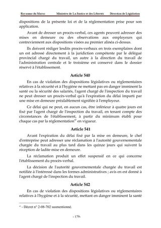 dispositions de la présente loi et de la réglementation prise pour son
application.
Avant de dresser un procès-verbal, ces agents peuvent adresser des
mises en demeure ou des observations aux employeurs qui
contreviennent aux dispositions visées au premier alinéa ci-dessus.
Ils doivent rédiger lesdits procès-verbaux en trois exemplaires dont
un est adressé directement à la juridiction compétente par le délégué
provincial chargé du travail, un autre à la direction du travail de
l'administration centrale et le troisième est conservé dans le dossier
réservé à l'établissement.
Article 540
En cas de violation des dispositions législatives ou réglementaires
relatives à la sécurité et à l'hygiène ne mettant pas en danger imminent la
santé ou la sécurité des salariés, l'agent chargé de l'inspection du travail
ne peut dresser un procès-verbal qu'à l'expiration du délai imparti par
une mise en demeure préalablement signifiée à l'employeur.
Ce délai qui ne peut, en aucun cas, être inférieur à quatre jours est
fixé par l'agent chargé de l'inspection du travail, en tenant compte des
circonstances de l'établissement, à partir du minimum établi pour
chaque cas par la réglementation97
en vigueur.
Article 541
Avant l'expiration du délai fixé par la mise en demeure, le chef
d'entreprise peut adresser une réclamation à l'autorité gouvernementale
chargée du travail au plus tard dans les quinze jours qui suivent la
réception de ladite mise en demeure.
La réclamation produit un effet suspensif en ce qui concerne
l'établissement du procès-verbal.
La décision de l'autorité gouvernementale chargée du travail est
notifiée à l'intéressé dans les formes administratives ; avis en est donné à
l'agent chargé de l'inspection du travail.
Article 542
En cas de violation des dispositions législatives ou réglementaires
relatives à l'hygiène et à la sécurité, mettant en danger imminent la santé
97
- Décret n° 2-08-702 susmentionné.
-179-
 