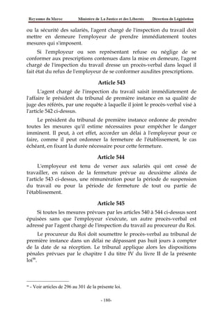 ou la sécurité des salariés, l'agent chargé de l'inspection du travail doit
mettre en demeure l'employeur de prendre immédiatement toutes
mesures qui s'imposent.
Si l'employeur ou son représentant refuse ou néglige de se
conformer aux prescriptions contenues dans la mise en demeure, l'agent
chargé de l'inspection du travail dresse un procès-verbal dans lequel il
fait état du refus de l'employeur de se conformer auxdites prescriptions.
Article 543
L'agent chargé de l'inspection du travail saisit immédiatement de
l'affaire le président du tribunal de première instance en sa qualité de
juge des référés, par une requête à laquelle il joint le procès-verbal visé à
l'article 542 ci-dessus.
Le président du tribunal de première instance ordonne de prendre
toutes les mesures qu'il estime nécessaires pour empêcher le danger
imminent. Il peut, à cet effet, accorder un délai à l'employeur pour ce
faire, comme il peut ordonner la fermeture de l'établissement, le cas
échéant, en fixant la durée nécessaire pour cette fermeture.
Article 544
L'employeur est tenu de verser aux salariés qui ont cessé de
travailler, en raison de la fermeture prévue au deuxième alinéa de
l'article 543 ci-dessus, une rémunération pour la période de suspension
du travail ou pour la période de fermeture de tout ou partie de
l'établissement.
Article 545
Si toutes les mesures prévues par les articles 540 à 544 ci-dessus sont
épuisées sans que l'employeur s'exécute, un autre procès-verbal est
adressé par l'agent chargé de l'inspection du travail au procureur du Roi.
Le procureur du Roi doit soumettre le procès-verbal au tribunal de
première instance dans un délai ne dépassant pas huit jours à compter
de la date de sa réception. Le tribunal applique alors les dispositions
pénales prévues par le chapitre I du titre IV du livre II de la présente
loi98
.
98
- Voir articles de 296 au 301 de la présente loi.
-180-
 
