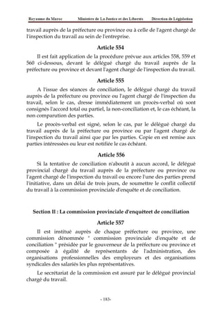 travail auprès de la préfecture ou province ou à celle de l'agent chargé de
l'inspection du travail au sein de l'entreprise.
Article 554
Il est fait application de la procédure prévue aux articles 558, 559 et
560 ci-dessous, devant le délégué chargé du travail auprès de la
préfecture ou province et devant l'agent chargé de l'inspection du travail.
Article 555
A l'issue des séances de conciliation, le délégué chargé du travail
auprès de la préfecture ou province ou l'agent chargé de l'inspection du
travail, selon le cas, dresse immédiatement un procès-verbal où sont
consignés l'accord total ou partiel, la non-conciliation et, le cas échéant, la
non comparution des parties.
Le procès-verbal est signé, selon le cas, par le délégué chargé du
travail auprès de la préfecture ou province ou par l'agent chargé de
l'inspection du travail ainsi que par les parties. Copie en est remise aux
parties intéressées ou leur est notifiée le cas échéant.
Article 556
Si la tentative de conciliation n'aboutit à aucun accord, le délégué
provincial chargé du travail auprès de la préfecture ou province ou
l'agent chargé de l'inspection du travail ou encore l'une des parties prend
l'initiative, dans un délai de trois jours, de soumettre le conflit collectif
du travail à la commission provinciale d'enquête et de conciliation.
Section Il : La commission provinciale d'enquêteet de conciliation
Article 557
Il est institué auprès de chaque préfecture ou province, une
commission dénommée " commission provinciale d'enquête et de
conciliation " présidée par le gouverneur de la préfecture ou province et
composée à égalité de représentants de l'administration, des
organisations professionnelles des employeurs et des organisations
syndicales des salariés les plus représentatives.
Le secrétariat de la commission est assuré par le délégué provincial
chargé du travail.
-183-
 