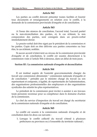 Article 562
Les parties au conflit doivent présenter toutes facilités et fournir
tous documents et renseignements en relation avec le conflit, à la
demande de la commission provinciale d'enquête et de conciliation.
Article 563
A l'issue des séances de conciliation, l'accord total, l'accord partiel
ou la non-réconciliation des parties, et, le cas échéant, la non
comparution des parties, sont consignés dans un procès-verbal
immédiatement dressé.
Le procès-verbal doit être signé par le président de la commission et
les parties. Copie doit en être délivrée aux parties concernées ou leur
être, le cas échéant, notifiée.
Si aucun accord n'intervient au niveau de la commission provinciale
d'enquête et de conciliation, le conflit est soumis directement à la
commission visée à l'article 564 ci-dessous, dans un délai de trois jours.
Section III : La commission nationale d'enquête et deconciliation
Article 564
Il est institué auprès de l'autorité gouvernementale chargée du
travail une commission dénommée " commission nationale d'enquête et
de conciliation " présidée par le ministre chargé du travail ou son
représentant et composée, à égalité, de représentants de l'administration,
des organisations professionnelles des employeurs et des organisations
syndicales des salariés les plus représentatives.
Le président de la commission peut inviter à assister à ses travaux
toute personne reconnue pour sa compétence dans le domaine d'action
de la commission.
Le chef du service d'inspection du travail est chargé du secrétariat
de la commission nationale d'enquête et de conciliation.
Article 565
Le conflit est soumis à la commission nationale d'enquête et de
conciliation dans les deux cas suivants :
1. Lorsque le conflit collectif du travail s'étend à plusieurs
préfectures ou provinces ou à l'ensemble du territoire national ;
-185-
 