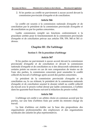 2. Si les parties au conflit ne parviennent à aucun accord devant la
commission provinciale d'enquête et de conciliation.
Article 566
Le conflit est soumis à la commission nationale d'enquête et de
conciliation par le président de la commission provinciale d'enquête et
de conciliation ou par les parties concernées.
Ladite commission remplit ses fonctions conformément à la
procédure arrêtée pour le fonctionnement de la commission provinciale
d'enquête et de conciliation prévue aux articles 558, 559, 560 et 561 ci-
dessus.
Chapitre III : De l'arbitrage
Section I : De la procédure d'arbitrage
Article 567
Si les parties ne parviennent à aucun accord devant la commission
provinciale d'enquête et de conciliation et devant la commission
nationale d'enquête et de conciliation ou si des désaccords subsistent sur
certains points ou encore en cas de non comparution de toutes ou de
l'une des parties, la commission concernée peut soumettre le conflit
collectif du travail à l'arbitrage après accord des parties concernées.
Le président de la commission provinciale d'enquête et de
conciliation ou, le cas échéant, le président de la commission nationale
d'enquête et de conciliation soumet le dossier relatif au conflit collectif
du travail avec le procès-verbal dressé par ladite commission, à l'arbitre
dans les quarante-huit heures suivant la rédaction du procès-verbal.
Article 568
L'arbitrage est confié à un arbitre choisi en commun accord par les
parties, sur une liste d'arbitres fixée par arrêté du ministre chargé du
travail.
La liste d'arbitres est établie sur la base des propositions des
organisations professionnelles des employeurs et des organisations
syndicales des salariés les plus représentatives.
-186-
 