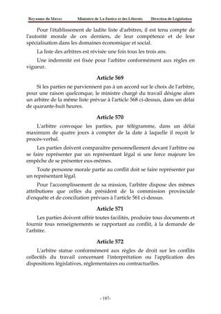 Pour l'établissement de ladite liste d'arbitres, il est tenu compte de
l'autorité morale de ces derniers, de leur compétence et de leur
spécialisation dans les domaines économique et social.
La liste des arbitres est révisée une fois tous les trois ans.
Une indemnité est fixée pour l'arbitre conformément aux règles en
vigueur.
Article 569
Si les parties ne parviennent pas à un accord sur le choix de l'arbitre,
pour une raison quelconque, le ministre chargé du travail désigne alors
un arbitre de la même liste prévue à l'article 568 ci-dessus, dans un délai
de quarante-huit heures.
Article 570
L'arbitre convoque les parties, par télégramme, dans un délai
maximum de quatre jours à compter de la date à laquelle il reçoit le
procès-verbal.
Les parties doivent comparaître personnellement devant l'arbitre ou
se faire représenter par un représentant légal si une force majeure les
empêche de se présenter eux-mêmes.
Toute personne morale partie au conflit doit se faire représenter par
un représentant légal.
Pour l'accomplissement de sa mission, l'arbitre dispose des mêmes
attributions que celles du président de la commission provinciale
d'enquête et de conciliation prévues à l'article 561 ci-dessus.
Article 571
Les parties doivent offrir toutes facilités, produire tous documents et
fournir tous renseignements se rapportant au conflit, à la demande de
l'arbitre.
Article 572
L'arbitre statue conformément aux règles de droit sur les conflits
collectifs du travail concernant l'interprétation ou l'application des
dispositions législatives, réglementaires ou contractuelles.
-187-
 