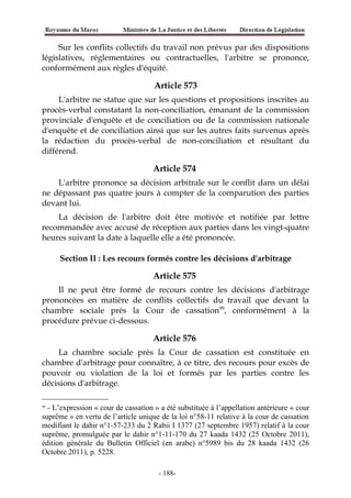 Sur les conflits collectifs du travail non prévus par des dispositions
législatives, réglementaires ou contractuelles, l'arbitre se prononce,
conformément aux règles d'équité.
Article 573
L'arbitre ne statue que sur les questions et propositions inscrites au
procès-verbal constatant la non-conciliation, émanant de la commission
provinciale d'enquête et de conciliation ou de la commission nationale
d'enquête et de conciliation ainsi que sur les autres faits survenus après
la rédaction du procès-verbal de non-conciliation et résultant du
différend.
Article 574
L'arbitre prononce sa décision arbitrale sur le conflit dans un délai
ne dépassant pas quatre jours à compter de la comparution des parties
devant lui.
La décision de l'arbitre doit être motivée et notifiée par lettre
recommandée avec accusé de réception aux parties dans les vingt-quatre
heures suivant la date à laquelle elle a été prononcée.
Section II : Les recours formés contre les décisions d'arbitrage
Article 575
Il ne peut être formé de recours contre les décisions d'arbitrage
prononcées en matière de conflits collectifs du travail que devant la
chambre sociale près la Cour de cassation99
, conformément à la
procédure prévue ci-dessous.
Article 576
La chambre sociale près la Cour de cassation est constituée en
chambre d'arbitrage pour connaître, à ce titre, des recours pour excès de
pouvoir ou violation de la loi et formés par les parties contre les
décisions d'arbitrage.
99
- L’expression « cour de cassation » a été substituée à l’appellation antérieure « cour
suprême » en vertu de l’article unique de la loi n°58-11 relative à la cour de cassation
modifiant le dahir n°1-57-233 du 2 Rabii I 1377 (27 septembre 1957) relatif à la cour
suprême, promulguée par le dahir n°1-11-170 du 27 kaada 1432 (25 Octobre 2011),
édition générale du Bulletin Officiel (en arabe) n°5989 bis du 28 kaada 1432 (26
Octobre 2011), p. 5228.
-188-
 