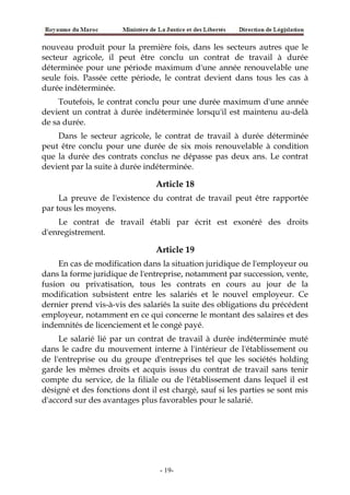 nouveau produit pour la première fois, dans les secteurs autres que le
secteur agricole, il peut être conclu un contrat de travail à durée
déterminée pour une période maximum d'une année renouvelable une
seule fois. Passée cette période, le contrat devient dans tous les cas à
durée indéterminée.
Toutefois, le contrat conclu pour une durée maximum d'une année
devient un contrat à durée indéterminée lorsqu'il est maintenu au-delà
de sa durée.
Dans le secteur agricole, le contrat de travail à durée déterminée
peut être conclu pour une durée de six mois renouvelable à condition
que la durée des contrats conclus ne dépasse pas deux ans. Le contrat
devient par la suite à durée indéterminée.
Article 18
La preuve de l'existence du contrat de travail peut être rapportée
par tous les moyens.
Le contrat de travail établi par écrit est exonéré des droits
d'enregistrement.
Article 19
En cas de modification dans la situation juridique de l'employeur ou
dans la forme juridique de l'entreprise, notamment par succession, vente,
fusion ou privatisation, tous les contrats en cours au jour de la
modification subsistent entre les salariés et le nouvel employeur. Ce
dernier prend vis-à-vis des salariés la suite des obligations du précédent
employeur, notamment en ce qui concerne le montant des salaires et des
indemnités de licenciement et le congé payé.
Le salarié lié par un contrat de travail à durée indéterminée muté
dans le cadre du mouvement interne à l'intérieur de l'établissement ou
de l'entreprise ou du groupe d'entreprises tel que les sociétés holding
garde les mêmes droits et acquis issus du contrat de travail sans tenir
compte du service, de la filiale ou de l'établissement dans lequel il est
désigné et des fonctions dont il est chargé, sauf si les parties se sont mis
d'accord sur des avantages plus favorables pour le salarié.
-19-
 