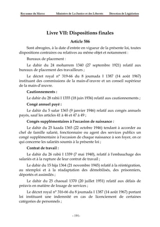 Livre VII: Dispositions finales
Article 586
Sont abrogées, à la date d'entrée en vigueur de la présente loi, toutes
dispositions contraires ou relatives au même objet et notamment :
Bureaux de placement :
Le dahir du 24 moharrem 1340 (27 septembre 1921) relatif aux
bureaux de placement des travailleurs ;
Le décret royal n° 319-66 du 8 joumada I 1387 (14 août 1967)
instituant des commissions de la main-d’œuvre et un conseil supérieur
de la main-d’œuvre.
Cautionnements :
Le dahir du 28 rabii I 1355 (18 juin 1936) relatif aux cautionnements ;
Congé annuel payé :
Le dahir du 5 safar 1365 (9 janvier 1946) relatif aux congés annuels
payés, sauf les articles 41 à 46 et 47 à 49 ;
Congés supplémentaires à l'occasion de naissance :
Le dahir du 25 kaada 1365 (22 octobre 1946) tendant à accorder au
chef de famille salarié, fonctionnaire ou agent des services publics un
congé supplémentaire à l'occasion de chaque naissance à son foyer, en ce
qui concerne les salariés soumis à la présente loi ;
Contrat de travail :
Le dahir du 26 rabii I 1359 (7 mai 1940), relatif à l'embauchage des
salariés et à la rupture de leur contrat de travail ;
Le dahir du 15 hija 1364 (21 novembre 1945) relatif à la réintégration,
au réemploi et à la réadaptation des démobilisés, des prisonniers,
déportés et assimilés ;
Le dahir du 25 chaoual 1370 (20 juillet 1951) relatif aux délais de
préavis en matière de louage de services ;
Le décret royal n° 316-66 du 8 joumada I 1387 (14 août 1967) portant
loi instituant une indemnité en cas de licenciement de certaines
catégories de personnels ;
-191-
 
