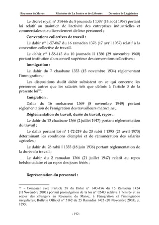 Le décret royal n° 314-66 du 8 joumada I 1387 (14 août 1967) portant
loi relatif au maintien de l'activité des entreprises industrielles et
commerciales et au licenciement de leur personnel ;
Conventions collectives de travail :
Le dahir n° 1-57-067 du 16 ramadan 1376 (17 avril 1957) relatif à la
convention collective de travail.
Le dahir n° 1-58-145 du 10 joumada II 1380 (29 novembre 1960)
portant institution d'un conseil supérieur des conventions collectives ;
Immigration :
Le dahir du 7 chaabane 1353 (15 novembre 1934) réglementant
l'immigration ;
Les dispositions dudit dahir subsistent en ce qui concerne les
personnes autres que les salariés tels que définis à l'article 3 de la
présente loi101
;
Emigration :
Dahir du 16 moharrem 1369 (8 novembre 1949) portant
réglementation de l'émigration des travailleurs marocains ;
Réglementation du travail, durée du travail, repos :
Le dahir du 13 chaabane 1366 (2 juillet 1947) portant réglementation
du travail ;
Le dahir portant loi n° 1-72-219 du 20 rabii I 1393 (24 avril 1973)
déterminant les conditions d'emploi et de rémunération des salariés
agricoles ;
Le dahir du 28 rabii I 1355 (18 juin 1936) portant réglementation de
la durée du travail ;
Le dahir du 2 ramadan 1366 (21 juillet 1947) relatif au repos
hebdomadaire et au repos des jours fériés ;
Représentation du personnel :
101
- Comparer avec l’article 58 du Dahir n° 1-03-196 du 16 Ramadan 1424
(11Novembre 2003) portant promulgation de la loi n° 02-03 relative à l'entrée et au
séjour des étrangers au Royaume du Maroc, à l'émigration et l'immigration
irrégulières; Bulletin Officiel n° 5162 du 25 Ramadan 1425 (20 Novembre 2003), p.
1295.
-192-
 