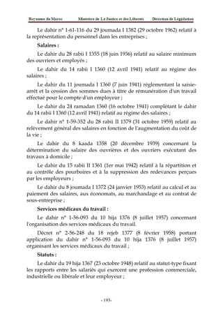 Le dahir n° 1-61-116 du 29 joumada I 1382 (29 octobre 1962) relatif à
la représentation du personnel dans les entreprises ;
Salaires :
Le dahir du 28 rabii I 1355 (18 juin 1936) relatif au salaire minimum
des ouvriers et employés ;
Le dahir du 14 rabii I 1360 (12 avril 1941) relatif au régime des
salaires ;
Le dahir du 11 joumada I 1360 (7 juin 1941) réglementant la saisie-
arrêt et la cession des sommes dues à titre de rémunération d'un travail
effectué pour le compte d'un employeur ;
Le dahir du 24 ramadan 1360 (16 octobre 1941) complétant le dahir
du 14 rabii I 1360 (12 avril 1941) relatif au régime des salaires ;
Le dahir n° 1-59-352 du 28 rabii II 1379 (31 octobre 1959) relatif au
relèvement général des salaires en fonction de l'augmentation du coût de
la vie ;
Le dahir du 8 kaada 1358 (20 décembre 1939) concernant la
détermination du salaire des ouvrières et des ouvriers exécutant des
travaux à domicile ;
Le dahir du 15 rabii II 1361 (1er mai 1942) relatif à la répartition et
au contrôle des pourboires et à la suppression des redevances perçues
par les employeurs ;
Le dahir du 8 joumada I 1372 (24 janvier 1953) relatif au calcul et au
paiement des salaires, aux économats, au marchandage et au contrat de
sous-entreprise ;
Services médicaux du travail :
Le dahir n° 1-56-093 du 10 hija 1376 (8 juillet 1957) concernant
l'organisation des services médicaux du travail.
Décret n° 2-56-248 du 18 rejeb 1377 (8 février 1958) portant
application du dahir n° 1-56-093 du 10 hija 1376 (8 juillet 1957)
organisant les services médicaux du travail ;
Statuts :
Le dahir du 19 hija 1367 (23 octobre 1948) relatif au statut-type fixant
les rapports entre les salariés qui exercent une profession commerciale,
industrielle ou libérale et leur employeur ;
-193-
 