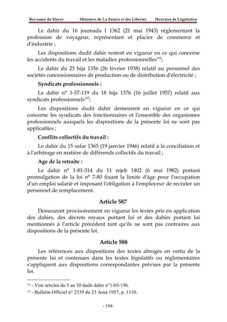 Le dahir du 16 joumada I 1362 (21 mai 1943) réglementant la
profession de voyageur, représentant et placier de commerce et
d'industrie ;
Les dispositions dudit dahir restent en vigueur en ce qui concerne
les accidents du travail et les maladies professionnelles102
;
Le dahir du 25 hija 1356 (26 février 1938) relatif au personnel des
sociétés concessionnaires de production ou de distribution d'électricité ;
Syndicats professionnels :
Le dahir n° 1-57-119 du 18 hija 1376 (16 juillet 1957) relatif aux
syndicats professionnels103
;
Les dispositions dudit dahir demeurent en vigueur en ce qui
concerne les syndicats des fonctionnaires et l'ensemble des organismes
professionnels auxquels les dispositions de la présente loi ne sont pas
applicables ;
Conflits collectifs du travail :
Le dahir du 15 safar 1365 (19 janvier 1946) relatif à la conciliation et
à l'arbitrage en matière de différends collectifs du travail ;
Age de la retraite :
Le dahir n° 1-81-314 du 11 rejeb 1402 (6 mai 1982) portant
promulgation de la loi n° 7-80 fixant la limite d'âge pour l'occupation
d'un emploi salarié et imposant l'obligation à l'employeur de recruter un
personnel de remplacement.
Article 587
Demeurent provisoirement en vigueur les textes pris en application
des dahirs, des décrets royaux portant loi et des dahirs portant loi
mentionnés à l'article précédent tant qu'ils ne sont pas contraires aux
dispositions de la présente loi.
Article 588
Les références aux dispositions des textes abrogés en vertu de la
présente loi et contenues dans les textes législatifs ou réglementaires
s'appliquent aux dispositions correspondantes prévues par la présente
loi.
102
- Voir articles du 5 au 10 dudit dahir n°1-03-196.
103
- Bulletin Officiel n° 2339 du 23 Aout 1957, p. 1110.
-194-
 